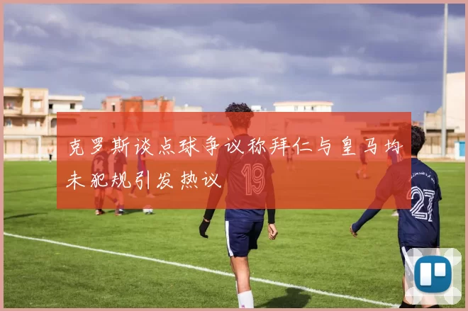 克罗斯谈点球争议称拜仁与皇马均未犯规引发热议
