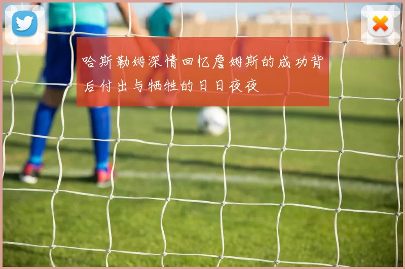 哈斯勒姆深情回忆詹姆斯的成功背后付出与牺牲的日日夜夜