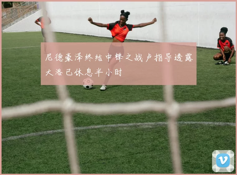 尼德豪泽终结中锋之战卢指导透露大洛已休息半小时