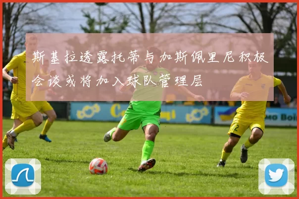 斯基拉透露托蒂与加斯佩里尼积极会谈或将加入球队管理层